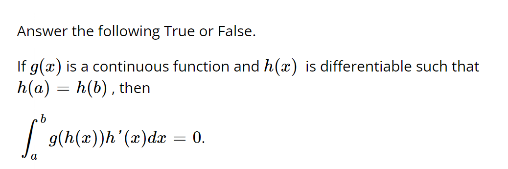 Answer the following True or False. If g ( x ) is a continuous function and h ( x ) is differentiable such that h ( a ) = h ( b ) , then ∫ b a g ( h ( x ) ) h ' ( x ) d x = 0